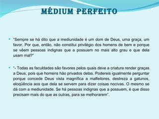 Médium perfeito “ Sempre se há dito que a mediunidade é um dom de Deus, uma graça, um favor. Por que, então, não constitui privilégio dos homens de bem e porque se vêem pessoas indignas que a possuem no mais alto grau e que dela usam mal?” “ - Todas as faculdades são favores pelos quais deve a criatura render graças a Deus, pois que homens hão privados delas. Podereis igualmente perguntar porque concede Deus vista magnífica a malfeitores, destreza a gatunos, eloqüência aos que dela se servem para dizer coisas nocivas. O mesmo se dá com a mediunidade. Se há pessoas indignas que a possuem, é que disso precisam mais do que as outras, para se melhorarem”. 