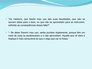 “ Os médiuns, que fazem mau uso das suas faculdades, que não se servem delas para o bem, ou que não as aproveitam para se instruírem, sofrerão as conseqüências dessa falta?” “ - Se delas fizerem mau uso, serão punidos duplamente, porque têm um meio de mais se esclarecerem e o não aproveitam. Aquele que vê claro e tropeça é mais censurável do que o cego que cai no fosso.” 