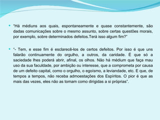 “ Há médiuns aos quais, espontaneamente e quase constantemente, são dadas comunicações sobre o mesmo assunto, sobre certas questões morais, por exemplo, sobre determinados defeitos.Terá isso algum fim?” “ - Tem, e esse fim é esclarecê-los de certos defeitos. Por isso é que uns falarão continuamente do orgulho, a outros, da caridade. É que só a saciedade lhes poderá abrir, afinal, os olhos. Não há médium que faça mau uso da sua faculdade, por ambição ou interesse, que a comprometa por causa de um defeito capital, como o orgulho, o egoísmo, a leviandade, etc. E que, de tempos a tempos, não receba admoestações dos Espíritos. O pior é que as mais das vezes, eles não as tomam como dirigidas a si próprias”. 