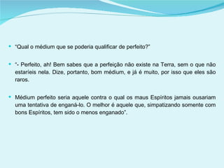 “ Qual o médium que se poderia qualificar de perfeito?” “ - Perfeito, ah! Bem sabes que a perfeição não existe na Terra, sem o que não estaríeis nela. Dize, portanto, bom médium, e já é muito, por isso que eles são raros. Médium perfeito seria aquele contra o qual os maus Espíritos jamais ousariam uma tentativa de enganá-lo. O melhor é aquele que, simpatizando somente com bons Espíritos, tem sido o menos enganado”. 