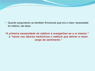 Quando perguntaram ao benfeitor Emmanuel qual era a maior necessidade do médium, ele disse: “ A primeira necessidade do médium é evangelizar-se a si mesmo." e "vence nos labores mediúnicos o médium que detiver a maior carga de sentimento.” 