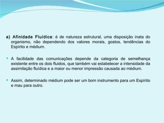 a) Afinidade Fluídica : é de natureza estrutural, uma disposição inata do organismo, não dependendo dos valores morais, gostos, tendências do Espírito e médium. A facilidade das comunicações depende da categoria de semelhança existente entre os dois fluidos, que também vai estabelecer a intensidade da assimilação fluídica e a maior ou menor impressão causada ao médium.  Assim, determinado médium pode ser um bom instrumento para um Espírito e mau para outro.  