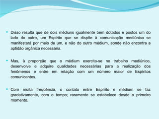 Disso resulta que de dois médiuns igualmente bem dotados e postos um do lado do outro, um Espírito que se dispõe à comunicação mediúnica se manifestará por meio de um, e não do outro médium, aonde não encontra a aptidão orgânica necessária. Mas, à proporção que o médium exercita-se no trabalho mediúnico, desenvolve e adquire qualidades necessárias para a realização dos fenômenos e entre em relação com um número maior de Espíritos comunicantes.  Com muita freqüência, o contato entre Espírito e médium se faz gradativamente, com o tempo; raramente se estabelece desde o primeiro momento.  