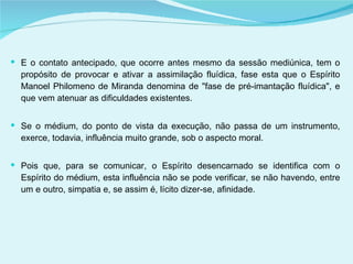 E o contato antecipado, que ocorre antes mesmo da sessão mediúnica, tem o propósito de provocar e ativar a assimilação fluídica, fase esta que o Espírito Manoel Philomeno de Miranda denomina de "fase de pré-imantação fluídica", e que vem atenuar as dificuldades existentes. Se o médium, do ponto de vista da execução, não passa de um instrumento, exerce, todavia, influência muito grande, sob o aspecto moral.  Pois que, para se comunicar, o Espírito desencarnado se identifica com o Espírito do médium, esta influência não se pode verificar, se não havendo, entre um e outro, simpatia e, se assim é, lícito dizer-se, afinidade. 