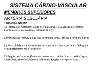 SISTEMA CÁRDIO-VASCULAR
MEMBROS SUPERIORES
ARTÉRIA SUBCLÁVIA
3 TORÁCICA INTERNA
3.e Intercostais Anteriores (Irriga os 5 ou 6 primeiros espaços intercostais.
Anastomosa-se com as Intercostais Aórticas)
3.f Perfurantes (Perfura o a parede ventral do tórax. Fornece o ramo mamário)
3.g Musculofrênicas ( Posteriormente as costelas falsas e perfura o Diafragma;
Irriga posteriormente o Pericárdio)
3.h Epigástrica Superior (Desce entre o espaço costal e Esternal do Diafragma;
Anastomosa-se com Epigástrica Inferior e a Epigástrica Superior oposta)
 