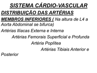 SISTEMA CÁRDIO-VASCULAR
DISTRIBUIÇÃO DAS ARTÉRIAS
MEMBROS INFERIORES ( Na altura de L4 a
Aorta Abdominal se bifurca)
Artérias Ilíacas Externa e Interna
Artérias Femorais Superficial e Profunda
Artéria Poplítea
Artérias Tibiais Anterior e
Posterior
 