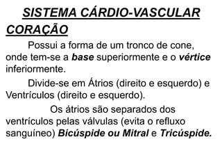 SISTEMA CÁRDIO-VASCULAR
CORAÇÃO
Possui a forma de um tronco de cone,
onde tem-se a base superiormente e o vértice
inferiormente.
Divide-se em Átrios (direito e esquerdo) e
Ventrículos (direito e esquerdo).
Os átrios são separados dos
ventrículos pelas válvulas (evita o refluxo
sanguíneo) Bicúspide ou Mitral e Tricúspide.
 