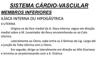 SISTEMA CÁRDIO-VASCULAR
MEMBROS INFERIORES
ILÍACA INTERNA OU HIPOGÁSTRICA
4 UTERINA
Origina-se da face medial da A. Ilíaca Interna, segue em direção
medial sobre o M. Levantador do Ânus encaminhando-se ao Colo
Uterino.
Lateralmente ao Útero, sobe entre as 2 lâminas do Lig. Largo até
a junção da Tuba Uterina com o Útero.
Em seguida, dirige-se lateralmente em direção ao Hilo Ovariano
e termina se anastomosando com a A. Ovárica
 