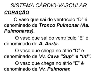 SISTEMA CÁRDIO-VASCULAR
CORAÇÃO
O vaso que sai do ventrículo “D” é
denominado de Tronco Pulmonar (Aa.
Pulmonares).
O vaso que sai do ventrículo “E” é
denominado de A. Aorta.
O vaso que chega no átrio “D” é
denominado de Vv. Cava “Sup” e “Inf”.
O vaso que chega no átrio “E” é
denominado de Vv. Pulmonar.
 