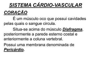 SISTEMA CÁRDIO-VASCULAR
CORAÇÃO
É um músculo oco que possui cavidades
pelas quais o sangue circula.
Situa-se acima do músculo Diafragma,
posteriormente a parede esterno costal e
anteriormente a coluna vertebral.
Possui uma membrana denominada de
Pericárdio.
 