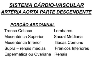 SISTEMA CÁRDIO-VASCULAR
ARTÉRIA AORTA PARTE DESCENDENTE
PORÇÃO ABDOMINAL
Tronco Celíaco Lombares
Mesentérica Superior Sacral Mediana
Mesentérica Inferior Ilíacas Comuns
Supra – renais médias Frênicos Inferiores
Espermática ou Ovariana Renais
 