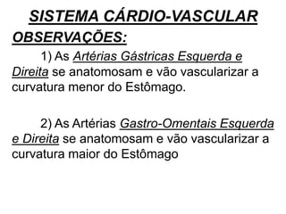 SISTEMA CÁRDIO-VASCULAR
OBSERVAÇÕES:
1) As Artérias Gástricas Esquerda e
Direita se anatomosam e vão vascularizar a
curvatura menor do Estômago.
2) As Artérias Gastro-Omentais Esquerda
e Direita se anatomosam e vão vascularizar a
curvatura maior do Estômago
 