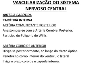 VASCULARIZAÇÃO DO SISTEMA
NERVOSO CENTRAL
ARTÉRIA CARÓTIDA
CARÓTIDA INTERNA
ARTÉRIA COMUNICANTE POSTERIOR
Anastomosa-se com a Artéria Cerebral Posterior.
Participa do Polígono de Willis.
ARTÉRIA CORIÓIDE ANTERIOR
Dirige-se posteriormente, ao longo do tracto óptico.
Penetra no corno inferior do ventrículo lateral
Irriga o plexo coróide e cápsula interna.
 