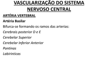 VASCULARIZAÇÃO DO SISTEMA
NERVOSO CENTRAL
ARTÉRIA VERTEBRAL
Artéria Basilar
Bifurca-se formando os ramos das arterias:
Cerebrais posterior D e E
Cerebelar Superior
Cerebelar Inferior Anterior
Pontinas
Labirinticas
 