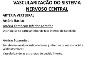 VASCULARIZAÇÃO DO SISTEMA
NERVOSO CENTRAL
ARTÉRIA VERTEBRAL
Artéria Basilar
Artéria Cerebelar Inferior Anterior
Distribui-se na parte anterior da face inferior do Cerebelo.
Artéria Labiríntica
Penetra no meato acústico interno, junto com os nervos facial e
vestíbulocolcear.
Vascularizando as estruturas do ouvido interno.
 