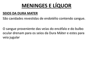 MENINGES E LÍQUOR
SEIOS DA DURA MATER
São cavidades revestidas de endotélio contendo sangue.
O sangue proveniente das veias do encéfalo e do bulbo
ocular drenam para os seios da Dura Máter e estes para
veia jugular
 