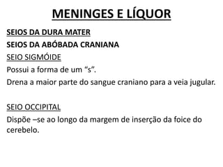 MENINGES E LÍQUOR
SEIOS DA DURA MATER
SEIOS DA ABÓBADA CRANIANA
SEIO SIGMÓIDE
Possui a forma de um “s”.
Drena a maior parte do sangue craniano para a veia jugular.
SEIO OCCIPITAL
Dispõe –se ao longo da margem de inserção da foice do
cerebelo.
 