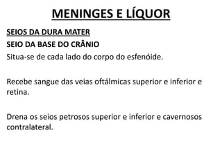 MENINGES E LÍQUOR
SEIOS DA DURA MATER
SEIO DA BASE DO CRÂNIO
Situa-se de cada lado do corpo do esfenóide.
Recebe sangue das veias oftálmicas superior e inferior e
retina.
Drena os seios petrosos superior e inferior e cavernosos
contralateral.
 