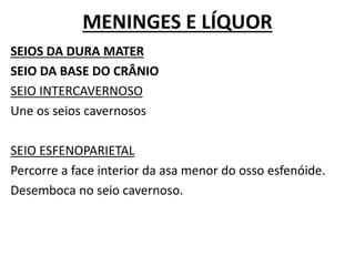 MENINGES E LÍQUOR
SEIOS DA DURA MATER
SEIO DA BASE DO CRÂNIO
SEIO INTERCAVERNOSO
Une os seios cavernosos
SEIO ESFENOPARIETAL
Percorre a face interior da asa menor do osso esfenóide.
Desemboca no seio cavernoso.
 