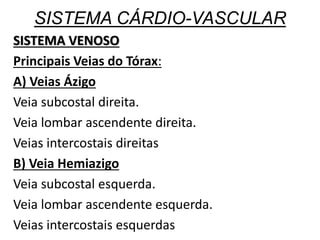 SISTEMA CÁRDIO-VASCULAR
SISTEMA VENOSO
Principais Veias do Tórax:
A) Veias Ázigo
Veia subcostal direita.
Veia lombar ascendente direita.
Veias intercostais direitas
B) Veia Hemiazigo
Veia subcostal esquerda.
Veia lombar ascendente esquerda.
Veias intercostais esquerdas
 
