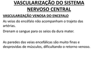 VASCULARIZAÇÃO DO SISTEMA
NERVOSO CENTRAL
VASCULARIZAÇÃO VENOSA DO ENCEFALO
As veias do encéfalo não acompanham o trajeto das
artérias.
Drenam o sangue para os seios da dura mater.
As paredes das veias encefálicas são muito finas e
desprovidas de músculos, dificultando o retorno venoso.
 