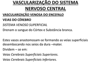 VASCULARIZAÇÃO DO SISTEMA
NERVOSO CENTRAL
VASCULARIZAÇÃO VENOSA DO ENCEFALO
VEIAS DO CÉREBRO
SISTEMA VENOSO SUPERFICIAL
Drenam o sangue do Córtex e Substância branca.
Estes vasos anastomosam-se formando as veias superficiais
desembocando nos seios da dura –mater.
Dividem – se em:
Veias Cerebrais Superficiais Superiores.
Veias Cerebrais Superficiais Inferiores.
 
