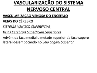 VASCULARIZAÇÃO DO SISTEMA
NERVOSO CENTRAL
VASCULARIZAÇÃO VENOSA DO ENCEFALO
VEIAS DO CÉREBRO
SISTEMA VENOSO SUPERFICIAL
Veias Cerebrais Superficiais Superiores
Advêm da face medial e metade superior da face supero
lateral desembocando no Seio Sagital Superior
 