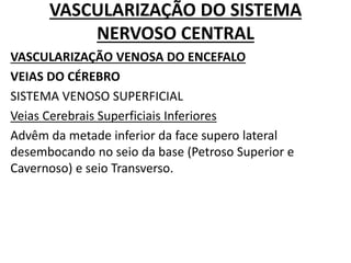 VASCULARIZAÇÃO DO SISTEMA
NERVOSO CENTRAL
VASCULARIZAÇÃO VENOSA DO ENCEFALO
VEIAS DO CÉREBRO
SISTEMA VENOSO SUPERFICIAL
Veias Cerebrais Superficiais Inferiores
Advêm da metade inferior da face supero lateral
desembocando no seio da base (Petroso Superior e
Cavernoso) e seio Transverso.
 