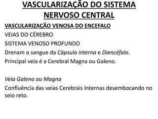 VASCULARIZAÇÃO DO SISTEMA
NERVOSO CENTRAL
VASCULARIZAÇÃO VENOSA DO ENCEFALO
VEIAS DO CÉREBRO
SISTEMA VENOSO PROFUNDO
Drenam o sangue da Cápsula interna e Diencéfalo.
Principal veia é a Cerebral Magna ou Galeno.
Veia Galeno ou Magna
Confluência das veias Cerebrais Internas desembocando no
seio reto.
 
