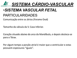SISTEMA CÁRDIO-VASCULAR
•SISTEMA VASCULAR FETAL
PARTICULARIDADES
Comunicação entre os átrios (Forame Oval)
Tamanho da válvula da V. Cava Inferior.
Coração situado abaixo do arco da Mandíbula, e depois desloca-se
para o Tórax.
Por algum tempo a porção atrial é maior que a ventricular e estas
possuem espessuras “iguais”.
 
