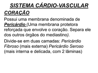 SISTEMA CÁRDIO-VASCULAR
CORAÇÃO
Possui uma membrana denominada de
Pericárdio (Uma membrana protetora
reforçada que envolve o coração. Separa ele
dos outros órgãos do mediastino).
Divide-se em duas camadas: Pericárdio
Fibroso (mais externa) Pericárdio Seroso
(mais interna e delicada, com 2 lâminas)
 