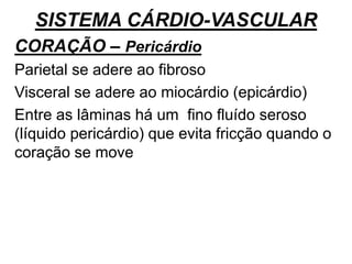 SISTEMA CÁRDIO-VASCULAR
CORAÇÃO – Pericárdio
Parietal se adere ao fibroso
Visceral se adere ao miocárdio (epicárdio)
Entre as lâminas há um fino fluído seroso
(líquido pericárdio) que evita fricção quando o
coração se move
 