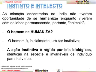 Etapa Pré -Vestibular 
As crianças encontradas na Índia não tiveram 
oportunidade de se humanizar enquanto viveram 
com os lobos permanecendo, portanto, "animais". 
- O homem se HUMANIZA? 
- O homem é, inicialmente, um ser instintivo; 
- A ação instintiva é regida por leis biológicas, 
idênticas na espécie e invariáveis de indivíduo 
para indivíduo. 
Prof.º Flaviano Menezes 
11 
Coordenador Regional: Walter Alencar de Sousa 
maranhaoprofissionaluresjp.blogspot.com 
 