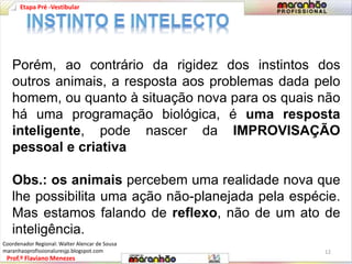 Etapa Pré -Vestibular 
Porém, ao contrário da rigidez dos instintos dos 
outros animais, a resposta aos problemas dada pelo 
homem, ou quanto à situação nova para os quais não 
há uma programação biológica, é uma resposta 
inteligente, pode nascer da IMPROVISAÇÃO 
pessoal e criativa 
Obs.: os animais percebem uma realidade nova que 
lhe possibilita uma ação não-planejada pela espécie. 
Mas estamos falando de reflexo, não de um ato de 
inteligência. 
Prof.º Flaviano Menezes 
12 
Coordenador Regional: Walter Alencar de Sousa 
maranhaoprofissionaluresjp.blogspot.com 
 