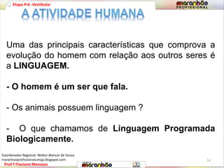 Etapa Pré -Vestibular 
Uma das principais características que comprova a 
evolução do homem com relação aos outros seres é 
a LINGUAGEM. 
- O homem é um ser que fala. 
- Os animais possuem linguagem ? 
- O que chamamos de Linguagem Programada 
Biologicamente. 
Prof.º Flaviano Menezes 
14 
Coordenador Regional: Walter Alencar de Sousa 
maranhaoprofissionaluresjp.blogspot.com 
 