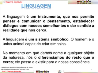 Etapa Pré -Vestibular 
A linguagem é um instrumento, que nos permite 
pensar e comunicar o pensamento, estabelecer 
diálogos com nossos semelhantes e dar sentido a 
realidade que nos cerca. 
A linguagem é um sistema simbólico. O homem é o 
único animal capaz de criar símbolos. 
No momento em que damos nome a qualquer objeto 
da natureza, nós o diferenciamos do resto que o 
cerca; ele passa a existir para a nossa consciência. 
Prof.º Flaviano Menezes 
15 
Coordenador Regional: Walter Alencar de Sousa 
maranhaoprofissionaluresjp.blogspot.com 
 