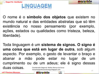 Etapa Pré -Vestibular 
O nome é o símbolo dos objetos que existem no 
mundo natural e das entidades abstratas que só têm 
existência no nosso pensamento (por exemplo, 
ações, estados ou qualidades como tristeza, beleza, 
liberdade). 
Toda linguagem é um sistema de signos. O signo é 
uma coisa que está em lugar de outra, sob algum 
aspecto. Por exemplo, o gesto de levantar o braço e 
abanar a mão pode estar no lugar de um 
cumprimento ou de um adeus; ele é signo dessas 
duas coisas. 
Coordenador Regional: Walter Alencar de Sousa 
maranhaoprofissionaluresjp.blogspot.com 
17 
rof.º Flaviano Menezes 
 
