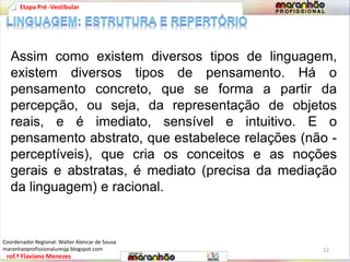 Etapa Pré -Vestibular 
Assim como existem diversos tipos de linguagem, 
existem diversos tipos de pensamento. Há o 
pensamento concreto, que se forma a partir da 
percepção, ou seja, da representação de objetos 
reais, e é imediato, sensível e intuitivo. E o 
pensamento abstrato, que estabelece relações (não - 
perceptíveis), que cria os conceitos e as noções 
gerais e abstratas, é mediato (precisa da mediação 
da linguagem) e racional. 
rof.º Flaviano Menezes 
22 
Coordenador Regional: Walter Alencar de Sousa 
maranhaoprofissionaluresjp.blogspot.com 
 