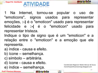 Etapa Pré -Vestibular 
1 Na Internet, tornou-se popular o uso de 
"emoticons", signos usados para representar 
emoções, :-) é o "emoticon" usado para representar 
felicidade e :-( é o "emoticon" usado para 
representar tristeza. 
Indique o tipo de signo que é um "emoticon" e a 
relação entre o "emoticon" e a emoção que ele 
representa. 
a) índice - causa e efeito. 
b) ícone – semelhança. 
c) símbolo – arbitrária. 
d) ícone - causa e efeito. 
e) índice – semelhança. 
Prof.º Flaviano Menezes 
Coordenador Regional: Walter Alencar de Sousa 
maranhaoprofissionaluresjp.blogspot.com 
23 
 