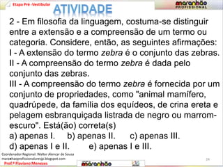 Etapa Pré -Vestibular 
2 - Em filosofia da linguagem, costuma-se distinguir 
entre a extensão e a compreensão de um termo ou 
categoria. Considere, então, as seguintes afirmações: 
I - A extensão do termo zebra é o conjunto das zebras. 
II - A compreensão do termo zebra é dada pelo 
conjunto das zebras. 
III - A compreensão do termo zebra é fornecida por um 
conjunto de propriedades, como "animal mamífero, 
quadrúpede, da família dos equídeos, de crina ereta e 
pelagem esbranquiçada listrada de negro ou marrom-escuro". 
Está(ão) correta(s) 
a) apenas I. b) apenas II. c) apenas III. 
d) apenas I e II. e) apenas I e III. 
. 
Prof.º Flaviano Menezes 
24 
Coordenador Regional: Walter Alencar de Sousa 
maranhaoprofissionaluresjp.blogspot.com 
