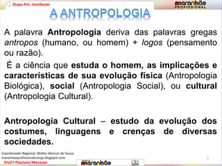 Etapa Pré -Vestibular 
A palavra Antropologia deriva das palavras gregas 
antropos (humano, ou homem) + logos (pensamento 
ou razão). 
É a ciência que estuda o homem, as implicações e 
características de sua evolução física (Antropologia 
Biológica), social (Antropologia Social), ou cultural 
(Antropologia Cultural). 
Antropologia Cultural – estudo da evolução dos 
costumes, linguagens e crenças de diversas 
sociedades. 
Prof.º Flaviano Menezes 
3 
Coordenador Regional: Walter Alencar de Sousa 
maranhaoprofissionaluresjp.blogspot.com 
 