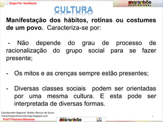 Etapa Pré -Vestibular 
Manifestação dos hábitos, rotinas ou costumes 
de um povo. Caracteriza-se por: 
- Não depende do grau de processo de 
racionalização do grupo social para se fazer 
presente; 
- Os mitos e as crenças sempre estão presentes; 
- Diversas classes sociais podem ser orientadas 
por uma mesma cultura. E esta pode ser 
interpretada de diversas formas. 
Prof.º Flaviano Menezes 
4 
Coordenador Regional: Walter Alencar de Sousa 
maranhaoprofissionaluresjp.blogspot.com 
 