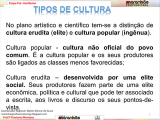 Etapa Pré -Vestibular 
No plano artístico e científico tem-se a distinção de 
cultura erudita (elite) e cultura popular (ingênua). 
Cultura popular - cultura não oficial do povo 
comum. É a cultura popular e os seus produtores 
são ligados as classes menos favorecidas; 
Cultura erudita – desenvolvida por uma elite 
social. Seus produtores fazem parte de uma elite 
econômica, política e cultural que pode ter associado 
a escrita, aos livros e discurso os seus pontos-de-vista. 
Prof.º Flaviano Menezes 
5 
Coordenador Regional: Walter Alencar de Sousa 
maranhaoprofissionaluresjp.blogspot.com 
 