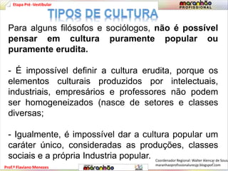 Etapa Pré -Vestibular 
Para alguns filósofos e sociólogos, não é possível 
pensar em cultura puramente popular ou 
puramente erudita. 
- É impossível definir a cultura erudita, porque os 
elementos culturais produzidos por intelectuais, 
industriais, empresários e professores não podem 
ser homogeneizados (nasce de setores e classes 
diversas; 
- Igualmente, é impossível dar a cultura popular um 
caráter único, consideradas as produções, classes 
sociais e a própria Industria popular. 
Prof.º Flaviano Menezes 
Coordenador Regional: Walter Alencar de Sousa 
maranhaoprofissionaluresjp.blogspot.6 
com 
 