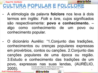Etapa Pré -Vestibular 
- A etimologia da palavra folclore nos leva à dois 
termos em inglês: Folk e lore, cujos significados 
são respectivamente: povo e conhecimento. – 
algo como conhecimento de um povo ou 
conhecimento popular. 
- O dicionário Aurélio: “1.Conjunto das tradições, 
conhecimentos ou crenças populares expressas 
em provérbios, contos ou canções. 2.Conjunto das 
canções populares de uma época ou região. 
3.Estudo e conhecimento das tradições de um 
povo, expressas nas suas lendas, (AURÉLIO, 
2005). 
Prof.º Flaviano Menezes 
7 
Coordenador Regional: Walter Alencar de Sousa 
maranhaoprofissionaluresjp.blogspot.com 
 
