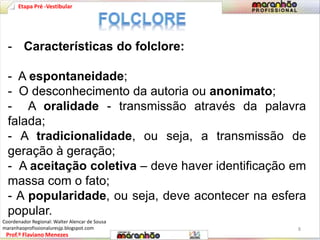Etapa Pré -Vestibular 
- Características do folclore: 
- A espontaneidade; 
- O desconhecimento da autoria ou anonimato; 
- A oralidade - transmissão através da palavra 
falada; 
- A tradicionalidade, ou seja, a transmissão de 
geração à geração; 
- A aceitação coletiva – deve haver identificação em 
massa com o fato; 
- A popularidade, ou seja, deve acontecer na esfera 
popular. 
Prof.º Flaviano Menezes 
8 
Coordenador Regional: Walter Alencar de Sousa 
maranhaoprofissionaluresjp.blogspot.com 
 