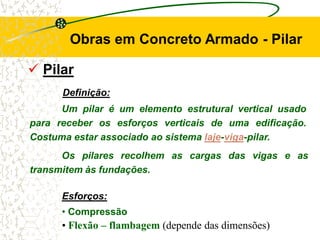  Pilar
Definição:
Um pilar é um elemento estrutural vertical usado
para receber os esforços verticais de uma edificação.
Costuma estar associado ao sistema laje-viga-pilar.
Obras em Concreto Armado - Pilar
Esforços:
• Compressão
• Flexão – flambagem (depende das dimensões)
Os pilares recolhem as cargas das vigas e as
transmitem às fundações.
 