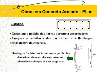 Estribos:
Obras em Concreto Armado - Pilar
• Garantem a posição das barras durante a concretagem;
• Assegura a resistência das barras contra a flambagem
dessas dentro do concreto.
Flambagem é a deformação que ocorre por flexão e
desvio lateral em um elemento estrutural
submetido à aplicação de uma carga axial.
 