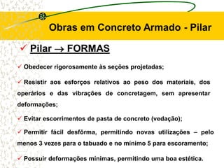  Pilar  FORMAS
Obras em Concreto Armado - Pilar
 Obedecer rigorosamente às seções projetadas;
 Resistir aos esforços relativos ao peso dos materiais, dos
operários e das vibrações de concretagem, sem apresentar
deformações;
 Evitar escorrimentos de pasta de concreto (vedação);
 Permitir fácil desfôrma, permitindo novas utilizações – pelo
menos 3 vezes para o tabuado e no mínimo 5 para escoramento;
 Possuir deformações mínimas, permitindo uma boa estética.
 