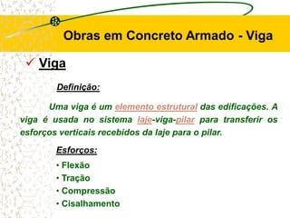  Viga
Definição:
Uma viga é um elemento estrutural das edificações. A
viga é usada no sistema laje-viga-pilar para transferir os
esforços verticais recebidos da laje para o pilar.
Obras em Concreto Armado - Viga
Esforços:
• Flexão
• Tração
• Compressão
• Cisalhamento
 